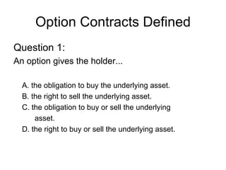 Option Contracts Defined
Question 1:
An option gives the holder...

  A. the obligation to buy the underlying asset.
  B. the right to sell the underlying asset.
  C. the obligation to buy or sell the underlying
      asset.
  D. the right to buy or sell the underlying asset.
 