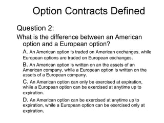 Option Contracts Defined
Question 2:
What is the difference between an American
 option and a European option?
  A. An American option is traded on American exchanges, while
  European options are traded on European exchanges.
  B. An American option is written on an the assets of an
  American company, while a European option is written on the
  assets of a European company.
  C. An American option can only be exercised at expiration,
  while a European option can be exercised at anytime up to
  expiration.
  D. An American option can be exercised at anytime up to
  expiration, while a European option can be exercised only at
  expiration.
 