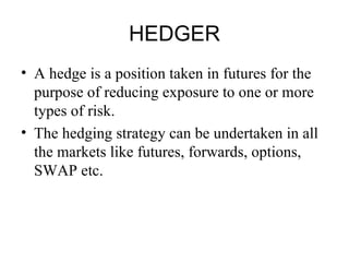 HEDGER
• A hedge is a position taken in futures for the
  purpose of reducing exposure to one or more
  types of risk.
• The hedging strategy can be undertaken in all
  the markets like futures, forwards, options,
  SWAP etc.
 