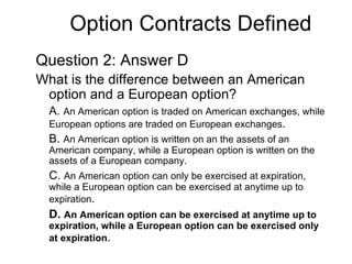 Option Contracts Defined
Question 2: Answer D
What is the difference between an American
 option and a European option?
  A. An American option is traded on American exchanges, while
  European options are traded on European exchanges.
  B. An American option is written on an the assets of an
  American company, while a European option is written on the
  assets of a European company.
  C. An American option can only be exercised at expiration,
  while a European option can be exercised at anytime up to
  expiration.
  D. An American option can be exercised at anytime up to
  expiration, while a European option can be exercised only
  at expiration.
 