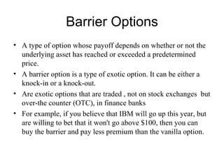 Barrier Options
• A type of option whose payoff depends on whether or not the
  underlying asset has reached or exceeded a predetermined
  price.
• A barrier option is a type of exotic option. It can be either a
  knock-in or a knock-out.
• Are exotic options that are traded , not on stock exchanges but
  over-the counter (OTC), in finance banks
• For example, if you believe that IBM will go up this year, but
  are willing to bet that it won't go above $100, then you can
  buy the barrier and pay less premium than the vanilla option.
 