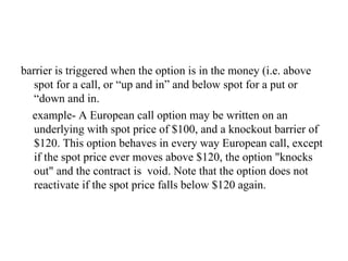 barrier is triggered when the option is in the money (i.e. above
   spot for a call, or “up and in” and below spot for a put or
   “down and in.
  example- A European call option may be written on an
   underlying with spot price of $100, and a knockout barrier of
   $120. This option behaves in every way European call, except
   if the spot price ever moves above $120, the option "knocks
   out" and the contract is void. Note that the option does not
   reactivate if the spot price falls below $120 again.
 