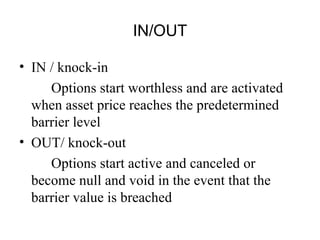 IN/OUT

• IN / knock-in
     Options start worthless and are activated
  when asset price reaches the predetermined
  barrier level
• OUT/ knock-out
     Options start active and canceled or
  become null and void in the event that the
  barrier value is breached
 