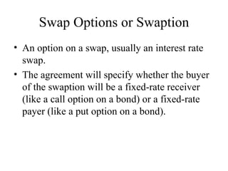 Swap Options or Swaption
• An option on a swap, usually an interest rate
  swap.
• The agreement will specify whether the buyer
  of the swaption will be a fixed-rate receiver
  (like a call option on a bond) or a fixed-rate
  payer (like a put option on a bond).
 