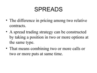 SPREADS
• The difference in pricing among two relative
  contracts.
• A spread trading strategy can be constructed
  by taking a position in two or more options at
  the same type.
• That means combining two or more calls or
  two or more puts at same time.
 