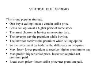 VERTICAL BULL SPREAD


This is one popular strategy.
• One buy a call option at a certain strike price.
• Sell a call option at a higher price of same stock.
• The asset choosen is having same expiry date.
• The investor pay the premium while buying.
• The investor receives the premium while selling option.
• So the investment by trader is the difference in two price
• Max. loss= lower premium to receive- higher premium to pay
• Max profit= higher strike price- lower strike price-net
  premium paid
• Break even price= lower strike price+net premium paid.
 