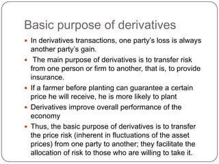 Basic purpose of derivatives
 In derivatives transactions, one party‟s loss is always
    another party‟s gain.
    The main purpose of derivatives is to transfer risk
    from one person or firm to another, that is, to provide
    insurance.
   If a farmer before planting can guarantee a certain
    price he will receive, he is more likely to plant
   Derivatives improve overall performance of the
    economy
   Thus, the basic purpose of derivatives is to transfer
    the price risk (inherent in fluctuations of the asset
    prices) from one party to another; they facilitate the
    allocation of risk to those who are willing to take it.
 