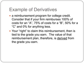Example of Derivatives
 a reimbursement program for college credit.
  Consider that if your firm reimburses 100% of
  costs for an “A”, 75% of costs for a “B”, 50% for a
  “C” and 0% for anything less.
 Your “right” to claim this reimbursement, then is
  tied to the grade you earn. The value of that
  reimbursement plan, therefore, is derived from
  the grade you earn.
 