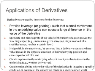 Applications of Derivatives
     Derivatives are used by investors for the following:

1.     Provide leverage (or gearing), such that a small movement
       in the underlying value can cause a large difference in the
       value of the derivative
2.     Speculate and make a profit if the value of the underlying asset moves the
       way they expect (e.g., moves in a given direction, stays in or out of a
       specified range, reaches a certain level)
3.     Hedge risk in the underlying, by entering into a derivative contract whose
       value moves in the opposite direction to their underlying position and
       cancels part or all of it out
4.     Obtain exposure to the underlying where it is not possible to trade in the
       underlying (e.g., weather derivatives)
5.     Create option ability where the value of the derivative is linked to a specific
       condition or event (e.g. the underlying reaching a specific price level)
 