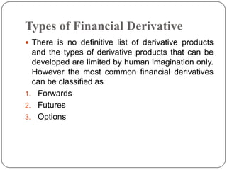 Types of Financial Derivative
 There is no definitive list of derivative products
  and the types of derivative products that can be
  developed are limited by human imagination only.
  However the most common financial derivatives
  can be classified as
1. Forwards
2. Futures
3. Options
 