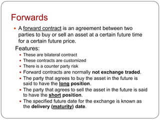 Forwards
 A forward contract is an agreement between two
 parties to buy or sell an asset at a certain future time
 for a certain future price.
Features:
   These are bilateral contract
   These contracts are customized
   There is a counter party risk
   Forward contracts are normally not exchange traded.
   The party that agrees to buy the asset in the future is
    said to have the long position.
   The party that agrees to sell the asset in the future is said
    to have the short position.
   The specified future date for the exchange is known as
    the delivery (maturity) date.
 