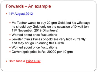 Forwards – An example
 11th August 2012


   Mr. Tushar wants to buy 20 grm Gold, but his wife says
    he should buy Gold only on the occasion of Diwali (on
    11th November, 2012-Dhantreys)
   Worried about price fluctuations
   Jeweler thinks Prices of gold are very high currently
    and may not go up during this Diwali
   Worried about price fluctuations
   Current gold price is Rs. 29000 per 10 grm


 Both face a Price Risk
 