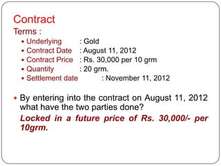 Contract
Terms :
    Underlying      : Gold
    Contract Date : August 11, 2012
    Contract Price : Rs. 30,000 per 10 grm
    Quantity        : 20 grm.
    Settlement date        : November 11, 2012

 By entering into the contract on August 11, 2012
 what have the two parties done?
 Locked in a future price of Rs. 30,000/- per
 10grm.
 
