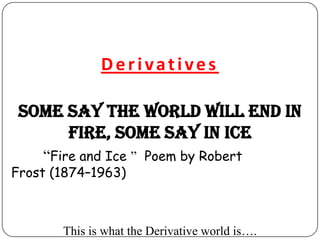 Derivatives

 Some say the world will end in
      fire, Some say in ice
    “Fire and Ice ” Poem by Robert
Frost (1874–1963)



       This is what the Derivative world is….
 
