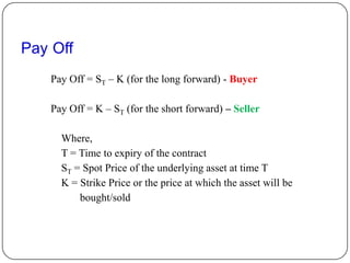 Pay Off
   Pay Off = ST – K (for the long forward) - Buyer

   Pay Off = K – ST (for the short forward) – Seller

     Where,
     T = Time to expiry of the contract
     ST = Spot Price of the underlying asset at time T
     K = Strike Price or the price at which the asset will be
         bought/sold
 
