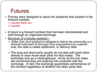 Futures
 Futures were designed to solve the problems that existed in the
  forward markets
   Counter Party risk
   Liquidity

 A future is a forward contract that has been standardized and
  sold through an organized exchange
 Structure of a futures contract:–
   Seller (has short position) is obligated to deliver the commodity or a
    financial instrument to the buyer (has long position) on a specific
    date, this date is called settlement, or delivery date

   The long and short party usually do not deal with each other
    directly or even know each other for that matter. The
    exchange acts as a clearinghouse. As far as the two sides
    are concerned they are entering into contracts with the
    exchange. In fact, the exchange guarantees performance of
    the contract regardless of whether the other party fails.
 