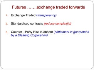 Futures …….exchange traded forwards
1.   Exchange Traded (transperancy)

2.   Standardised contracts (reduce complexity)

3.   Counter - Party Risk is absent (settlement is guaranteed
     by a Clearing Corporation)
 