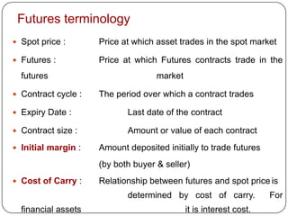Futures terminology
 Spot price :       Price at which asset trades in the spot market

 Futures :          Price at which Futures contracts trade in the
  futures                           market

 Contract cycle :   The period over which a contract trades

 Expiry Date :             Last date of the contract

 Contract size :           Amount or value of each contract
 Initial margin :   Amount deposited initially to trade futures
                     (by both buyer & seller)
 Cost of Carry :    Relationship between futures and spot price is
                            determined by cost of carry.            For
  financial assets                           it is interest cost.
 