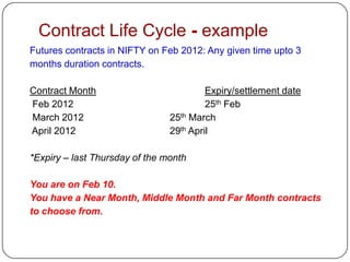 Contract Life Cycle - example
Futures contracts in NIFTY on Feb 2012: Any given time upto 3
months duration contracts.

Contract Month                           Expiry/settlement date
Feb 2012                                 25th Feb
March 2012                      25th March
April 2012                      29th April

*Expiry – last Thursday of the month

You are on Feb 10.
You have a Near Month, Middle Month and Far Month contracts
to choose from.
 
