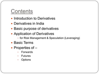 Contents
 Introduction to Derivatives
 Derivatives in India
 Basic purpose of derivatives
 Application of Derivatives
     for Risk Management & Speculation (Leveraging)

 Basic Terms
 Properties of –
     Forwards
     Futures
     Options
 
