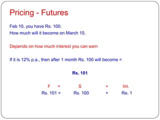 Pricing - Futures
Feb 10, you have Rs. 100.
How much will it become on March 10.

Depends on how much interest you can earn

If it is 12% p.a., then after 1 month Rs. 100 will become =

                                Rs. 101

                  F     =          S              +       Int.
                Rs. 101 =        Rs. 100          +       Re. 1
 