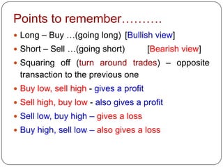 Points to remember……….
 Long – Buy …(going long) [Bullish view]
 Short – Sell …(going short)           [Bearish view]
 Squaring off (turn around trades) – opposite
 transaction to the previous one
 Buy low, sell high - gives a profit
 Sell high, buy low - also gives a profit
 Sell low, buy high – gives a loss
 Buy high, sell low – also gives a loss
 