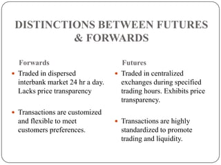 DISTINCTIONS BETWEEN FUTURES
          & FORWARDS

  Forwards                          Futures
 Traded in dispersed              Traded in centralized
  interbank market 24 hr a day.     exchanges during specified
  Lacks price transparency          trading hours. Exhibits price
                                    transparency.
 Transactions are customized
  and flexible to meet             Transactions are highly
  customers preferences.            standardized to promote
                                    trading and liquidity.
 