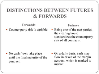 DISTINCTIONS BETWEEN FUTURES
         & FORWARDS
           Forwards                               Futures
 Counter party risk is variable     Being one of the two parties,
                                      the clearing house
                                      standardizes the counterparty
                                      risk of all contracts.


 No cash flows take place           On a daily basis, cash may
  until the final maturity of the     flow in or out of the margin
  contract.                           account, which is marked to
                                      market.
 