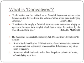 What is „Derivatives‟?
 “A derivative can be defined as a financial instrument whose value
  depends on (or derives from) the values of other, more basic underlying
  variables.”                                       -John C. Hull
 “A derivative is simply a financial instrument (or even more simply an
  agreement between two people) which has a value determined by the
  price of something else.”                         -Robert L. McDonald

 The Securities Contracts (Regulation) Act, 1956 defines "derivatives" to
  include:
1. A security derived from a debt instrument, share, loan whether secured
    or unsecured, risk instrument, or contract for differences or any other
    form of security.
2. A contract which derives its value from the prices, or index of prices,
    of underlying securities.
 