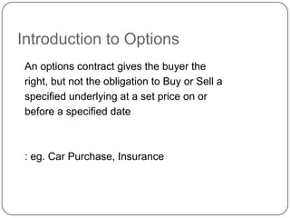 Introduction to Options
 An options contract gives the buyer the
 right, but not the obligation to Buy or Sell a
 specified underlying at a set price on or
 before a specified date



 : eg. Car Purchase, Insurance
 