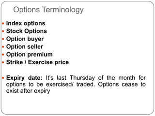 Options Terminology
 Index options
 Stock Options
 Option buyer
 Option seller
 Option premium
 Strike / Exercise price


 Expiry date: It‟s last Thursday of the month for
 options to be exercised/ traded. Options cease to
 exist after expiry
 