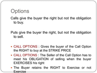 Options
Calls give the buyer the right but not the obligation
 to buy.

Puts give the buyer the right, but not the obligation
 to sell.

 CALL OPTIONS : Gives the buyer of the Call Option
  the RIGHT to buy at the STRIKE PRICE
 CALL OPTIONS : The Seller of the Call Option has to
  meet his OBLIGATION of selling when the buyer
  EXERCISES his right
 The Buyer retains the RIGHT to Exercise or not
  Exercise
 