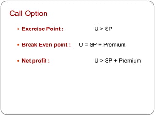 Call Option
   Exercise Point :          U > SP

   Break Even point :   U = SP + Premium

   Net profit :              U > SP + Premium
 