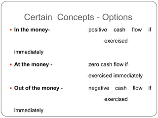 Certain Concepts - Options
 In the money-        positive   cash     flow   if

                             exercised

 immediately

 At the money -       zero cash flow if

                       exercised immediately

 Out of the money -   negative   cash     flow   if

                             exercised

 immediately
 