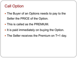 Call Option
 The Buyer of an Options needs to pay to the
 Seller the PRICE of the Option.
 This is called as the PREMIUM.

 It is paid immediately on buying the Option.

 The Seller receives the Premium on T+1 day.
 