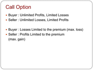 Call Option
 Buyer : Unlimited Profits, Limited Losses
 Seller : Unlimited Losses, Limited Profits


 Buyer : Losses Limited to the premium (max. loss)
 Seller : Profits Limited to the premium
 (max. gain)
 