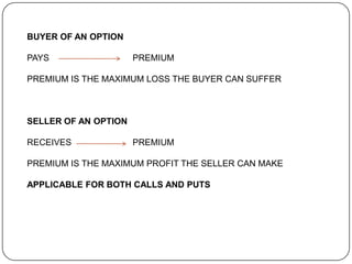 BUYER OF AN OPTION

PAYS                  PREMIUM

PREMIUM IS THE MAXIMUM LOSS THE BUYER CAN SUFFER



SELLER OF AN OPTION

RECEIVES              PREMIUM

PREMIUM IS THE MAXIMUM PROFIT THE SELLER CAN MAKE

APPLICABLE FOR BOTH CALLS AND PUTS
 