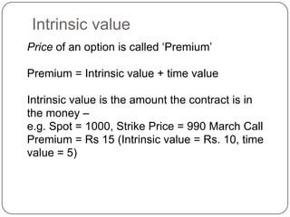 Intrinsic value
Price of an option is called „Premium‟

Premium = Intrinsic value + time value

Intrinsic value is the amount the contract is in
the money –
e.g. Spot = 1000, Strike Price = 990 March Call
Premium = Rs 15 (Intrinsic value = Rs. 10, time
value = 5)
 
