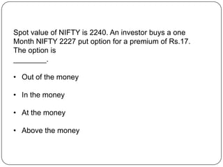 Spot value of NIFTY is 2240. An investor buys a one
Month NIFTY 2227 put option for a premium of Rs.17.
The option is
________.

• Out of the money

• In the money

• At the money

• Above the money
 