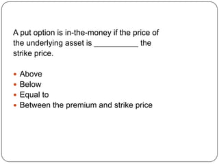 A put option is in-the-money if the price of
the underlying asset is __________ the
strike price.

 Above
 Below
 Equal to
 Between the premium and strike price
 