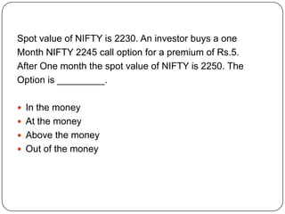 Spot value of NIFTY is 2230. An investor buys a one
Month NIFTY 2245 call option for a premium of Rs.5.
After One month the spot value of NIFTY is 2250. The
Option is _________.

 In the money
 At the money
 Above the money
 Out of the money
 