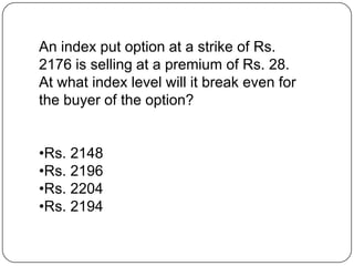 An index put option at a strike of Rs.
2176 is selling at a premium of Rs. 28.
At what index level will it break even for
the buyer of the option?


•Rs. 2148
•Rs. 2196
•Rs. 2204
•Rs. 2194
 
