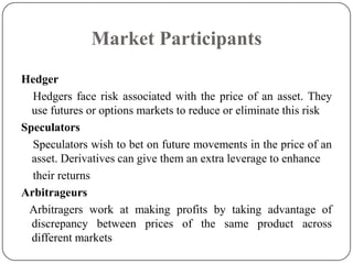 Market Participants
Hedger
  Hedgers face risk associated with the price of an asset. They
  use futures or options markets to reduce or eliminate this risk
Speculators
  Speculators wish to bet on future movements in the price of an
  asset. Derivatives can give them an extra leverage to enhance
  their returns
Arbitrageurs
 Arbitragers work at making profits by taking advantage of
  discrepancy between prices of the same product across
  different markets
 