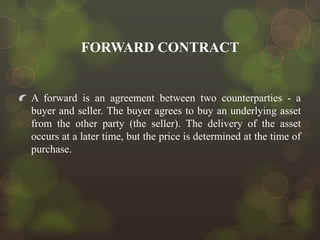 FORWARD CONTRACT

A forward is an agreement between two counterparties - a
buyer and seller. The buyer agrees to buy an underlying asset
from the other party (the seller). The delivery of the asset
occurs at a later time, but the price is determined at the time of
purchase.

 