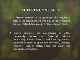 FUTURES CONTRACT
A futures contract is an agreement that requires a
party to the agreement either to buy or sell something
at a designated future date at a predetermined price.

Futures contracts are categorized as either
commodity futures
or
financial
futures.
Commodity futures involve traditional agricultural
commodities (such as grain and livestock), imported
foodstuffs (such as coffee, cocoa, and sugar), and
industrial commodities.

 