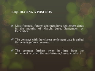 LIQUIDATING A POSITION

Most financial futures contracts have settlement dates
in the months of March, June, September, or
December.
The contract with the closest settlement date is called
the nearby futures contract.
The contract farthest away in time from the
settlement is called the most distant futures contract.

 