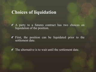 Choices of liquidation
A party to a futures contract has two choices on
liquidation of the position.
First, the position can be liquidated prior to the
settlement date.
The alternative is to wait until the settlement date.

 