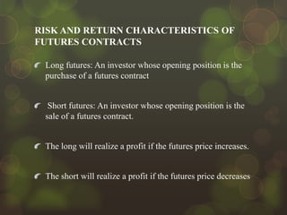 RISK AND RETURN CHARACTERISTICS OF
FUTURES CONTRACTS
Long futures: An investor whose opening position is the
purchase of a futures contract

Short futures: An investor whose opening position is the
sale of a futures contract.

The long will realize a profit if the futures price increases.

The short will realize a profit if the futures price decreases

 
