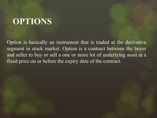 OPTIONS
Option is basically an instrument that is traded at the derivative
segment in stock market. Option is a contract between the buyer
and seller to buy or sell a one or more lot of underlying asset at a
fixed price on or before the expiry date of the contract.

 
