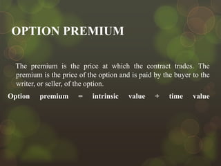 OPTION PREMIUM
The premium is the price at which the contract trades. The
premium is the price of the option and is paid by the buyer to the
writer, or seller, of the option.

Option

premium

=

intrinsic

value

+

time

value

 